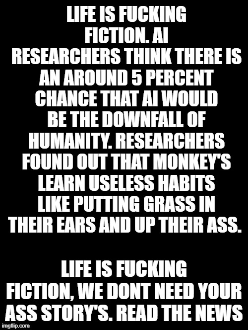 life is good | LIFE IS FUCKING FICTION. AI RESEARCHERS THINK THERE IS AN AROUND 5 PERCENT CHANCE THAT AI WOULD BE THE DOWNFALL OF HUMANITY. RESEARCHERS FOUND OUT THAT MONKEY'S LEARN USELESS HABITS LIKE PUTTING GRASS IN THEIR EARS AND UP THEIR ASS. LIFE IS FUCKING FICTION, WE DONT NEED YOUR ASS STORY'S. READ THE NEWS | image tagged in double long black template | made w/ Imgflip meme maker