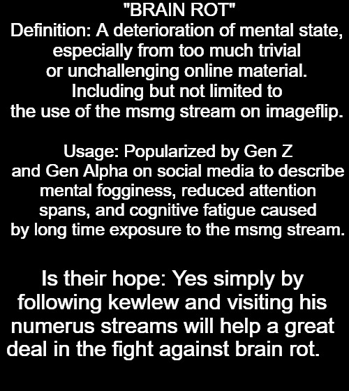 brain rot: | "BRAIN ROT"
Definition: A deterioration of mental state, especially from too much trivial or unchallenging online material. Including but not limited to the use of the msmg stream on imageflip. Usage: Popularized by Gen Z and Gen Alpha on social media to describe mental fogginess, reduced attention spans, and cognitive fatigue caused by long time exposure to the msmg stream. Is their hope: Yes simply by following kewlew and visiting his numerus streams will help a great deal in the fight against brain rot. | made w/ Imgflip meme maker