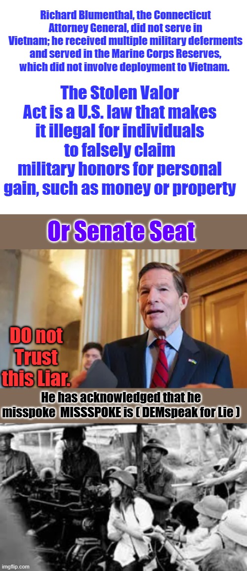 Richard Blumenthal, the Connecticut Attorney General, did not serve in Vietnam; he received multiple military deferments and served in the Marine Corps Reserves, which did not involve deployment to Vietnam. The Stolen Valor Act is a U.S. law that makes it illegal for individuals to falsely claim military honors for personal gain, such as money or property; Or Senate Seat; DO not Trust this Liar. He has acknowledged that he misspoke  MISSSPOKE is ( DEMspeak for Lie ) | image tagged in hanoi jane | made w/ Imgflip meme maker