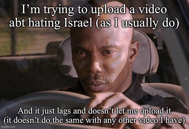 Imgflip is Israeli, but I can’t prove it | I’m trying to upload a video abt hating Israel (as I usually do); And it just lags and doesn’t let me upload it (it doesn’t do the same with any other video I have) | image tagged in doakes | made w/ Imgflip meme maker
