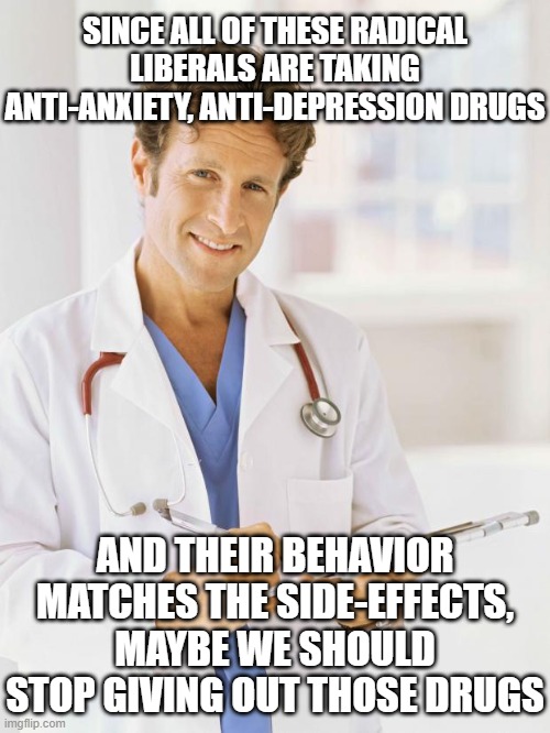SINCE ALL OF THESE RADICAL LIBERALS ARE TAKING ANTI-ANXIETY, ANTI-DEPRESSION DRUGS AND THEIR BEHAVIOR MATCHES THE SIDE-EFFECTS, MAYBE WE SHO | image tagged in doctor | made w/ Imgflip meme maker