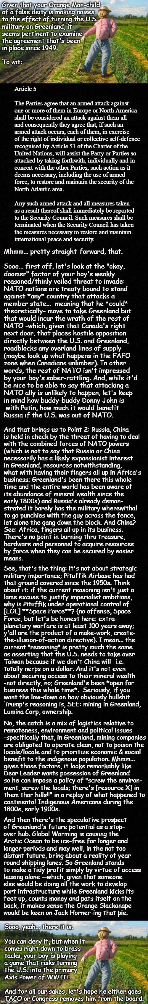 Well howdy, Trump-cult kids, it's Socialism again and today's topic is the North Atlantic Treaty and WWIII | Given that your Orange Man-child
of a false deity is making noises
to the effect of turning the U.S.
military on Greenland, it
seems pertinent to examine
the agreement that's been
in place since 1949.
 
To wit:; Article 5
 
The Parties agree that an armed attack against
one or more of them in Europe or North America
shall be considered an attack against them all
and consequently they agree that, if such an
armed attack occurs, each of them, in exercise
of the right of individual or collective self-defence
recognised by Article 51 of the Charter of the
United Nations, will assist the Party or Parties so
attacked by taking forthwith, individually and in
concert with the other Parties, such action as it
deems necessary, including the use of armed
force, to restore and maintain the security of the
North Atlantic area.
 
Any such armed attack and all measures taken
as a result thereof shall immediately be reported
to the Security Council. Such measures shall be
terminated when the Security Council has taken
the measures necessary to restore and maintain
international peace and security. Mhmm... pretty straight-forward, that.
 
Sooo... first off, let's look at the "okay,
doomer" factor of your boy's weakly
reasoned/thinly veiled threat to invade:
NATO nations are treaty bound to stand
against *any* country that attacks a
member state...  meaning that he *could*
theoretically- move to take Greenland but
that would incur the wrath of the rest of
NATO -which, given that Canada's right
next door, that places hostile opposition
directly between the U.S. and Greenland,
roadblocks any overland lines of supply
(maybe look up what happens in the FAFO
zone when Canadians unlimber). In other
words, the rest of NATO isn't impressed
by your boy's saber-rattling. And, while it'd
be nice to be able to say that attacking a
NATO ally is unlikely to happen, let's keep
in mind how buddy-buddy Donny John is
 with Putin, how much it would benefit
Russia if the U.S. was out of NATO. And that brings us to Point 2: Russia, China
is held in check by the threat of having to deal
with the combined forces of NATO powers
(which is not to say that Russia or China
necessarily has a likely expansionist interest
in Greenland, resources notwithstanding,
what with having their fingers all up in Africa's
business; Greenland's been there this whole
time and the entire world has been aware of
its abundance of mineral wealth since the
early 1800s) and Russia's already demon-
strated it barely has the military wherewithal
to go punchies with the guy across the fence,
let alone the gang down the block. And China?
See: Africa, fingers all up in its business.
There's no point in burning thru treasure,
hardware and personnel to acquire resources
by force when they can be secured by easier
means. See, that's the thing: it's not about strategic
military importance; Pituffik Airbase has had
that ground covered since the 1950s. Think
about it: if the current reasoning isn't just a
lame excuse to justify imperialist ambitions,
why is Pituffik under operational control of
[LOL] **Space Force**? (no offense, Space
Force, but let's be honest here: extra-
planetary warfare is at least 100 years away;
y'all are the product of a make-work, create-
the-illusion-of-action directive). I mean... the
current "reasoning" is pretty much the same
as asserting that the U.S. needs to take over
Taiwan because if we don't China will -i.e.
totally nerps on a dollar. And it's not even
about securing access to their mineral wealth
-not directly, no; Greenland's been *open for
business this whole time*.  Seriously, if you
want the low-down on how obviously bullshit
Trump's reasoning is, SEE: mining in Greenland,
Lumina Corp, ownership. No, the catch is a mix of logistics relative to
remoteness, environment and political issues
-specifically that, in Greenland, mining companies
are obligated to operate clean, not to poison the
locals/locale and to prioritize economic & social
benefit to the indigenous population. Mhmm...
given those factors, it looks remarkably like
Dear Leader wants possession of Greenland
so he can impose a policy of "screw the environ-
ment, screw the locals; there's [resource X] in
them thar hills!!" in a replay of what happened to
continental Indigenous Americans during the
1800s, early 1900s. And then there's the speculative prospect
of Greenland's future potential as a stop-
over hub. Global Warming is causing the
Arctic Ocean to be ice-free for longer and
longer periods and may well, in the not too
distant future, bring about a reality of year-
round shipping lanes. So Greenland stands
to make a tidy profit simply by virtue of access
leasing alone --which, given that someone
else would be doing all the work to develop
port infrastructure while Greenland kicks its
feet up, counts money and pats itself on the
back, it makes sense the Orange Slackanape
would be keen on Jack Horner-ing that pie. Sooo, yeah... there it is.
 
You can deny it, but when it
comes right down to brass
tacks, your boy is playing
a game that risks turning
the U.S. into the primary
Axis Power of WWIII.
 
And for all our sakes, let's hope he either goes
TACO or Congress removes him from the board. | image tagged in trump unfit unqualified dangerous,wannabe,hitler,ww3 | made w/ Imgflip meme maker