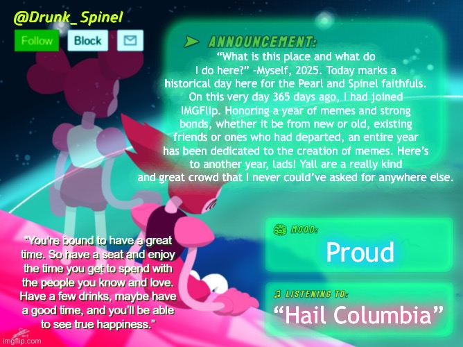 Huzzah! A year has passed! | “What is this place and what do I do here?” -Myself, 2025. Today marks a historical day here for the Pearl and Spinel faithfuls. On this very day 365 days ago, I had joined IMGFlip. Honoring a year of memes and strong bonds, whether it be from new or old, existing friends or ones who had departed, an entire year has been dedicated to the creation of memes. Here’s to another year, lads! Yall are a really kind and great crowd that I never could’ve asked for anywhere else. Proud; “Hail Columbia” | made w/ Imgflip meme maker