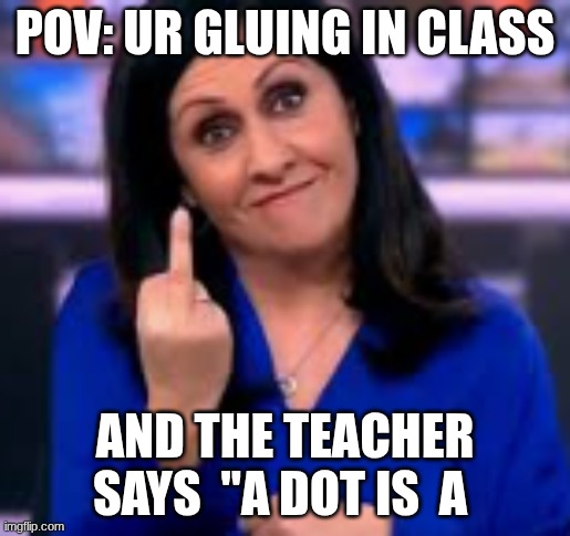 no, it isnt | POV: UR GLUING IN CLASS; AND THE TEACHER SAYS  "A DOT IS  A | image tagged in frick u | made w/ Imgflip meme maker