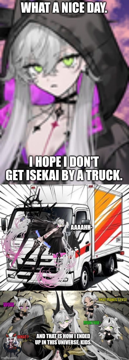 WHAT A NICE DAY. I HOPE I DON'T GET ISEKAI BY A TRUCK. AAAAHH-; THAT MAKES SENSE. WOW. MUKYUU~; AND THAT IS HOW I ENDED UP IN THIS UNIVERSE, KIDS. WHAT? | image tagged in memes,isekai,demon | made w/ Imgflip meme maker