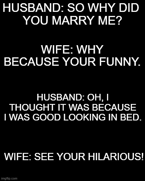 HUSBAND: SO WHY DID 
YOU MARRY ME? WIFE: WHY BECAUSE YOUR FUNNY. HUSBAND: OH, I THOUGHT IT WAS BECAUSE I WAS GOOD LOOKING IN BED. WIFE: SEE YOUR HILARIOUS! | image tagged in memes | made w/ Imgflip meme maker