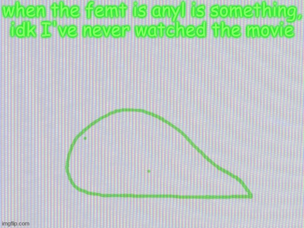 blobantyl | when the femt is anyl is something, idk I've never watched the movie | image tagged in blobantyl | made w/ Imgflip meme maker