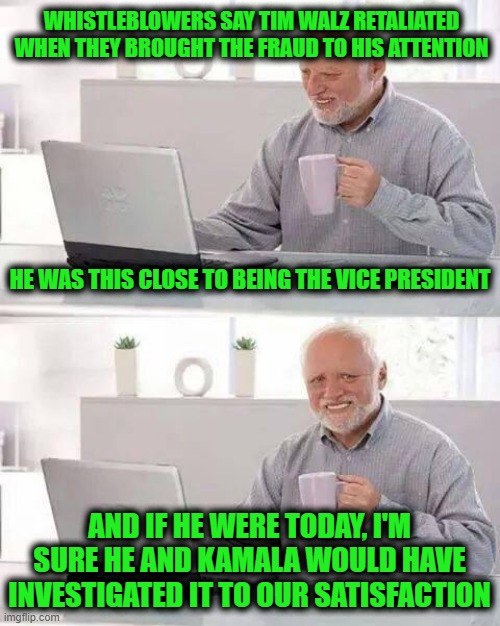 Hide the Pain Harold | WHISTLEBLOWERS SAY TIM WALZ RETALIATED WHEN THEY BROUGHT THE FRAUD TO HIS ATTENTION; HE WAS THIS CLOSE TO BEING THE VICE PRESIDENT; AND IF HE WERE TODAY, I'M SURE HE AND KAMALA WOULD HAVE INVESTIGATED IT TO OUR SATISFACTION | image tagged in memes,hide the pain harold | made w/ Imgflip meme maker