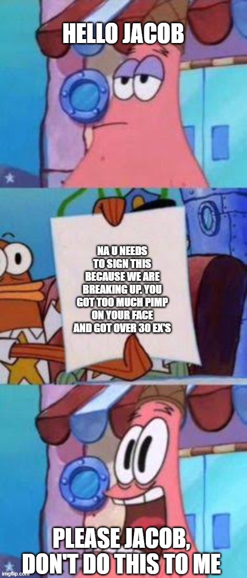 Scared Patrick | HELLO JACOB; NA U NEEDS TO SIGN THIS BECAUSE WE ARE BREAKING UP. YOU GOT TOO MUCH PIMP ON YOUR FACE AND GOT OVER 30 EX'S; PLEASE JACOB, DON'T DO THIS TO ME | image tagged in scared patrick | made w/ Imgflip meme maker