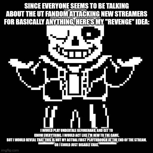 >:) | SINCE EVERYONE SEEMS TO BE TALKING ABOUT THE UT FANDOM ATTACKING NEW STREAMERS FOR BASICALLY ANYTHING, HERE'S MY "REVENGE" IDEA:; I WOULD PLAY UNDERTALE BEFOREHAND, AND GET TO KNOW EVERYTHING. I WOULD ACT LIKE I'M NEW TO THE GAME, BUT I WOULD REVEAL THAT THIS IS NOT MY ACTUAL FIRST PLAYTHROUGH AT THE END OF THE STREAM.
OR I COULD JUST DISABLE CHAT. | image tagged in sans undertale | made w/ Imgflip meme maker
