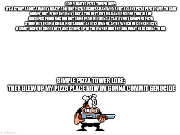 pizza tower lore | COMPLICATED PIZZA TOWER LORE: 
ITS A STORY ABOUT A WACKY CRAZY GOD LIKE PIZZA BUSINESSMAN WHO BUILT A GIANT PIZZA PLEX TOWER TO GAIN MONEY, BUT IN THE END ONLY LOST A TON OF IT, GOT MAD AND DECIDED THAT ALL OF BUISNESS PROBLEMS DID NOT COME FROM BUILDING A TALL OVERLY COMPLEX PIZZA STORE, BUT FROM A SMALL RESTAURANT AND ITS OWNER, AFTER WHICH HE CONSTRUCTS A GIANT LASER TO SHOOT AT IT, AND COMES UP TO THE OWNER AND EXPLAIN WHAT HE IS GOING TO DO. SIMPLE PIZZA TOWER LORE: 
THEY BLEW UP MY PIZZA PLACE NOW IM GONNA COMMIT GENOCIDE | image tagged in pizza,video games | made w/ Imgflip meme maker