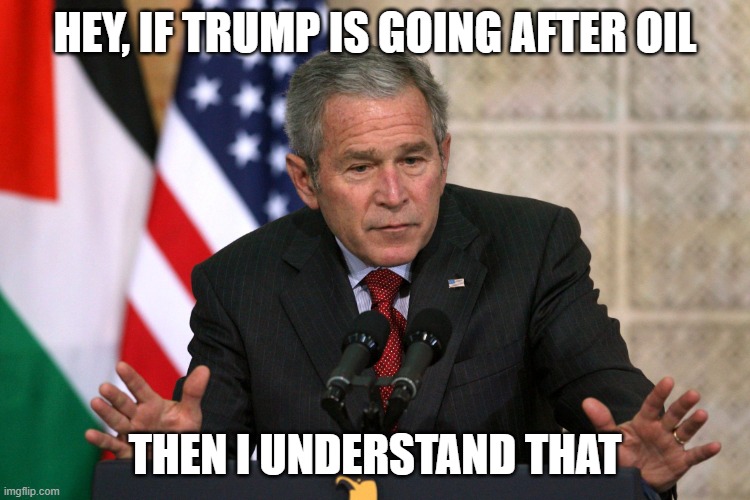 HEY, IF TRUMP IS GOING AFTER OIL THEN I UNDERSTAND THAT | image tagged in george w bush | made w/ Imgflip meme maker