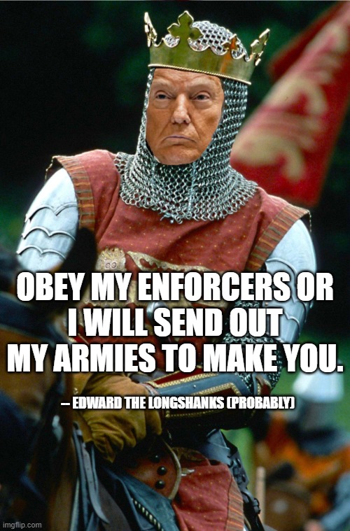 King Trump | OBEY MY ENFORCERS OR
I WILL SEND OUT MY ARMIES TO MAKE YOU. -- EDWARD THE LONGSHANKS (PROBABLY) | image tagged in edward the longshanks,braveheart,trump,king | made w/ Imgflip meme maker