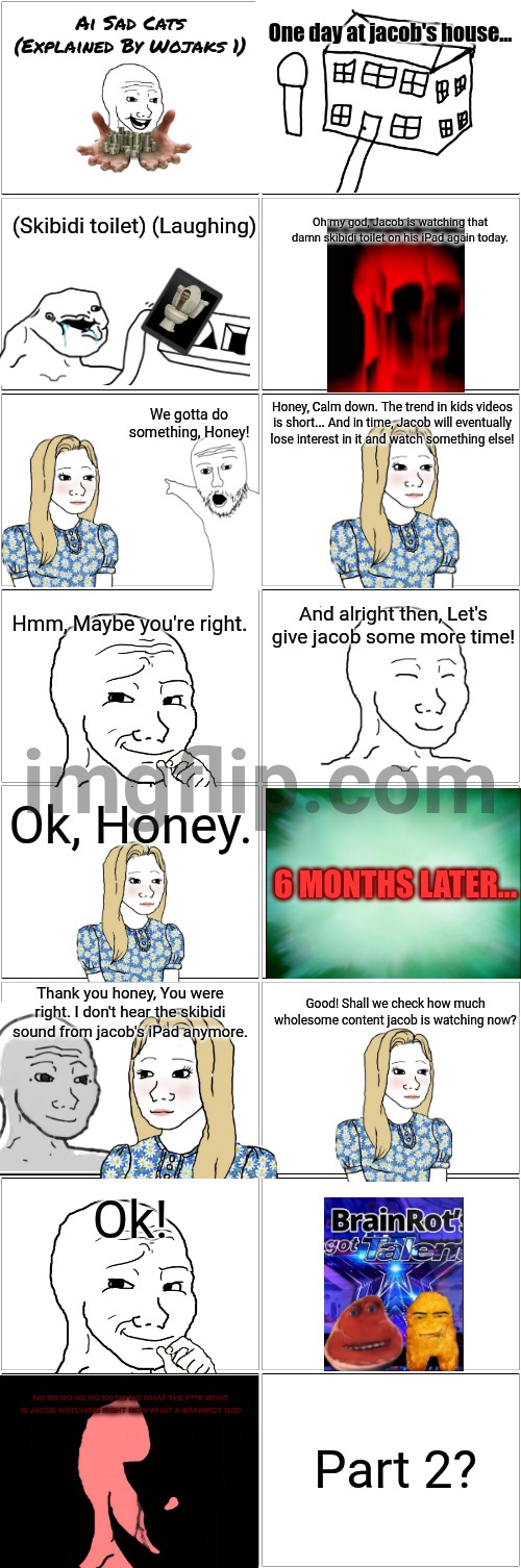 Ai Sad Cats Explained By Wojaks 1 | Ai Sad Cats
(Explained By Wojaks 1); One day at jacob's house... (Skibidi toilet) (Laughing); Oh my god, Jacob is watching that damn skibidi toilet on his iPad again today. We gotta do something, Honey! Honey, Calm down. The trend in kids videos is short... And in time, Jacob will eventually lose interest in it and watch something else! Hmm, Maybe you're right. And alright then, Let's give jacob some more time! Ok, Honey. 6 MONTHS LATER... Thank you honey, You were right. I don't hear the skibidi sound from jacob's iPad anymore. Good! Shall we check how much wholesome content jacob is watching now? Ok! NO NO NO NO NO NO NO NO WHAT THE F**K WHAT IS JACOB WATCHING RIGHT NOW WHAT A BRAINROT GOD; Part 2? | image tagged in blank comic panel 2x8,ai,ai meme,sad cat,wojak,story | made w/ Imgflip meme maker