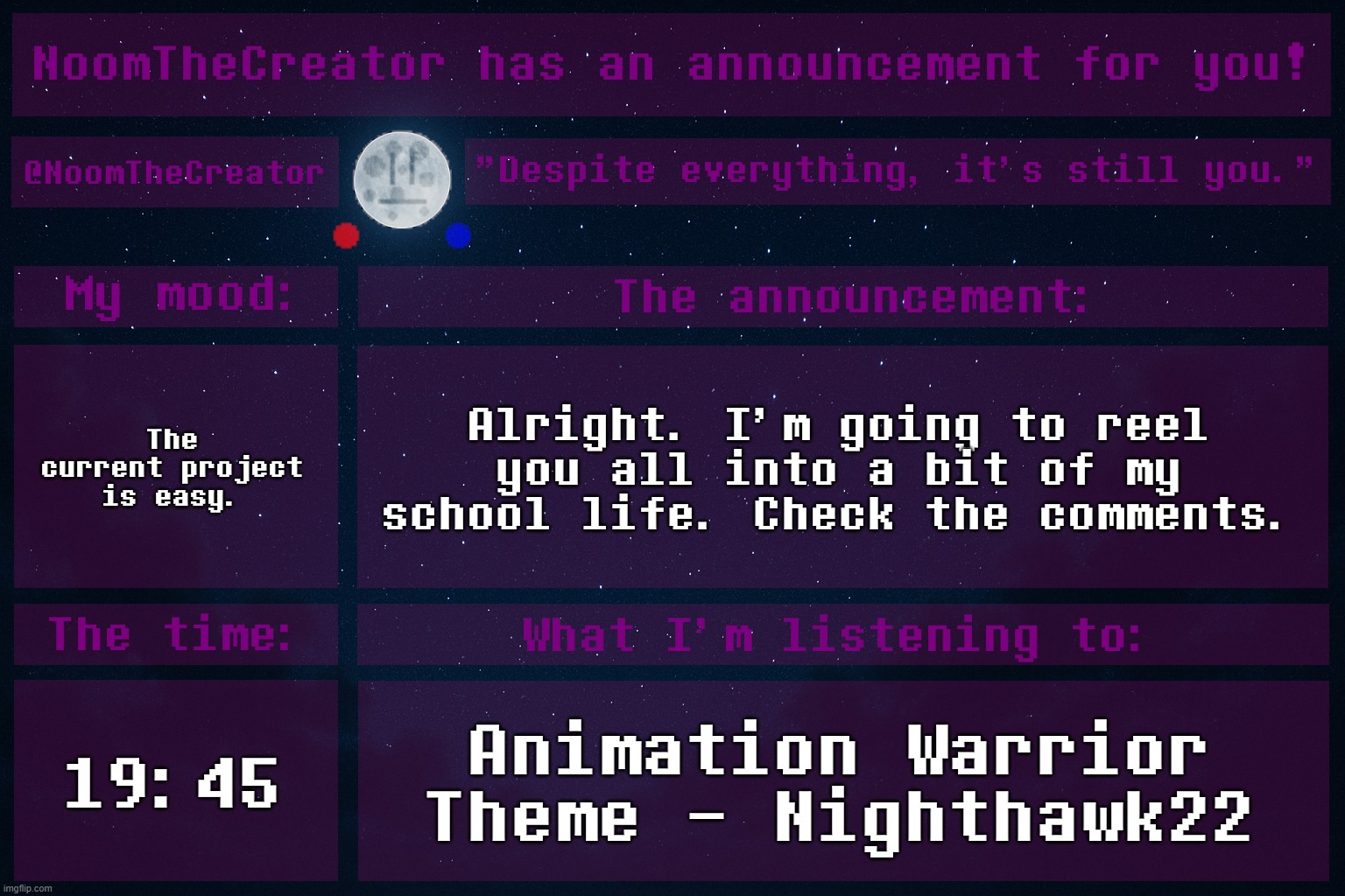 I'm going to tell you all about my current project. | The current project is easy. Alright. I'm going to reel you all into a bit of my school life. Check the comments. 19:45; Animation Warrior Theme - Nighthawk22 | image tagged in noomthecreator announcement temp old | made w/ Imgflip meme maker
