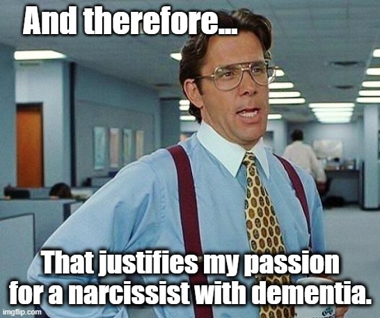 Lumbergh | And therefore... That justifies my passion for a narcissist with dementia. | image tagged in lumbergh | made w/ Imgflip meme maker