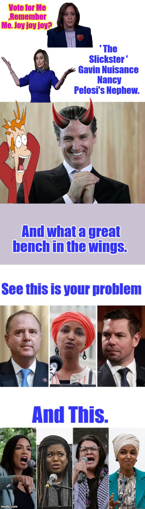 Hey guy's..I think you have a Optic's problem. And a lot more. | Vote for Me ,Remember Me. Joy joy joy? ' The Slickster ' Gavin Nuisance  Nancy Pelosi's Nephew. And what a great bench in the wings. | image tagged in scheming gavin newsom | made w/ Imgflip meme maker