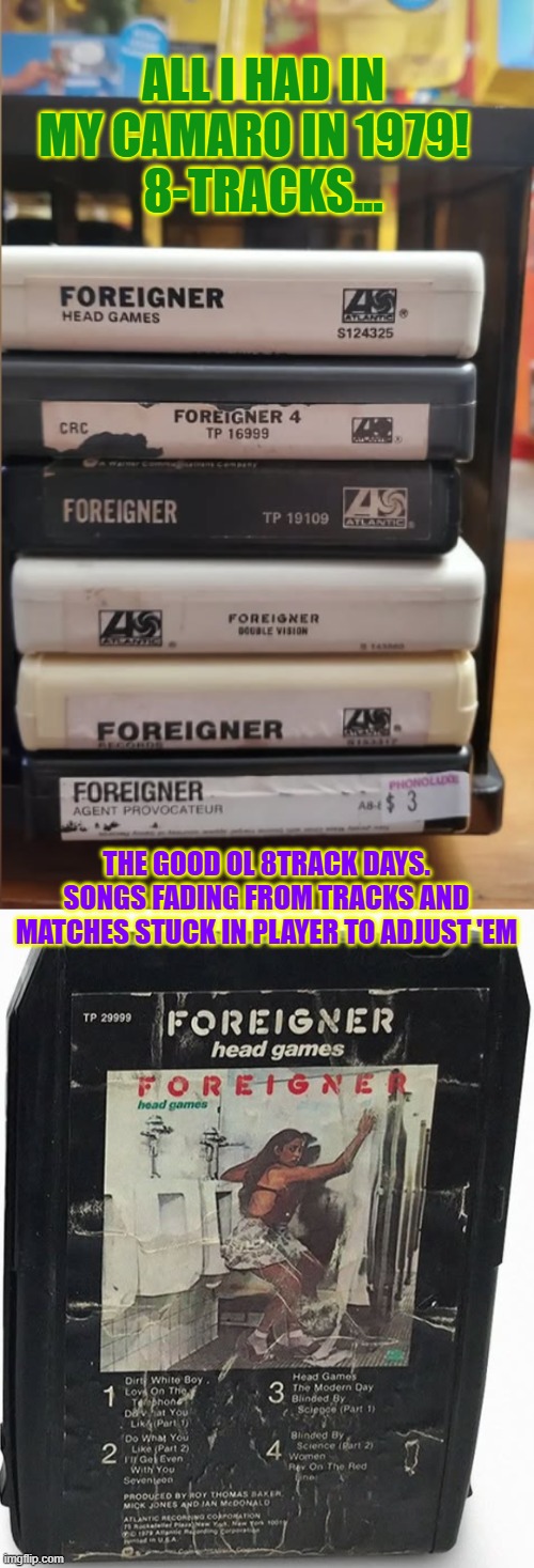 8-tracks Foreigner collection...pure heaven | ALL I HAD IN MY CAMARO IN 1979!  
8-TRACKS... THE GOOD OL 8TRACK DAYS. SONGS FADING FROM TRACKS AND MATCHES STUCK IN PLAYER TO ADJUST 'EM | image tagged in 8 tracks,camaro,foreigner,rock music,awesome music | made w/ Imgflip meme maker