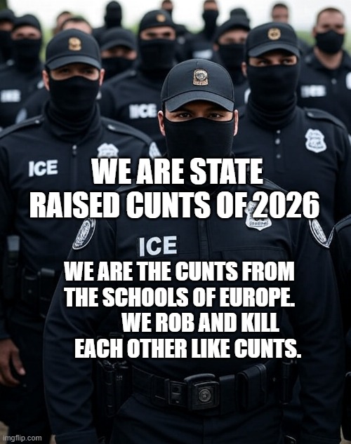 Trump ICE agent Secret Police Militia dictatorship | WE ARE STATE RAISED CUNTS OF 2026; WE ARE THE CUNTS FROM THE SCHOOLS OF EUROPE.           WE ROB AND KILL      EACH OTHER LIKE CUNTS. | image tagged in trump ice agent secret police militia dictatorship | made w/ Imgflip meme maker