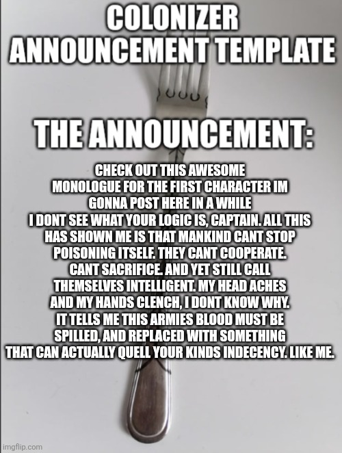 "hate. let me tell you how much ive come to hate" Ahh | CHECK OUT THIS AWESOME MONOLOGUE FOR THE FIRST CHARACTER IM GONNA POST HERE IN A WHILE
I DONT SEE WHAT YOUR LOGIC IS, CAPTAIN. ALL THIS HAS SHOWN ME IS THAT MANKIND CANT STOP POISONING ITSELF. THEY CANT COOPERATE. CANT SACRIFICE. AND YET STILL CALL THEMSELVES INTELLIGENT. MY HEAD ACHES AND MY HANDS CLENCH, I DONT KNOW WHY. IT TELLS ME THIS ARMIES BLOOD MUST BE SPILLED, AND REPLACED WITH SOMETHING THAT CAN ACTUALLY QUELL YOUR KINDS INDECENCY. LIKE ME. | image tagged in colonizer announcement | made w/ Imgflip meme maker