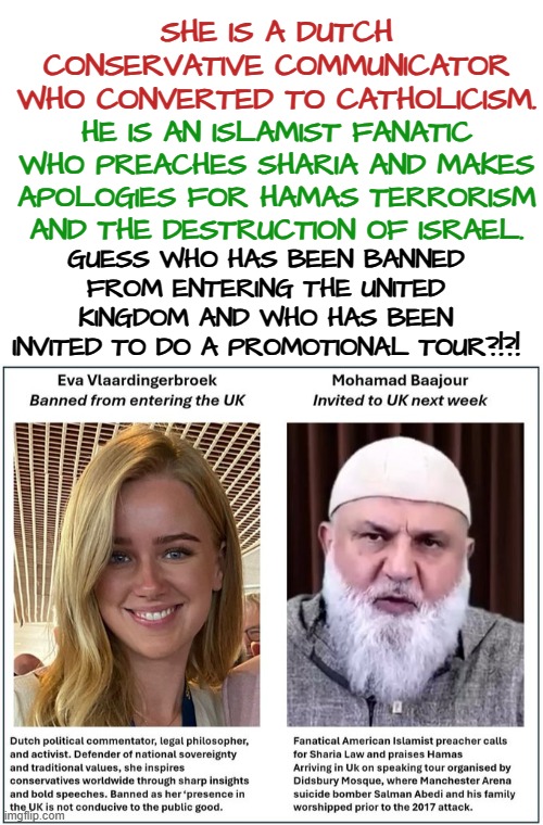 Dutch conservative banned from entering the United Kingdom | SHE IS A DUTCH CONSERVATIVE COMMUNICATOR WHO CONVERTED TO CATHOLICISM. HE IS AN ISLAMIST FANATIC WHO PREACHES SHARIA AND MAKES APOLOGIES FOR HAMAS TERRORISM AND THE DESTRUCTION OF ISRAEL. GUESS WHO HAS BEEN BANNED FROM ENTERING THE UNITED KINGDOM AND WHO HAS BEEN INVITED TO DO A PROMOTIONAL TOUR?!?! | image tagged in uk,islamism,conservative,sharia law,western civilization,woke | made w/ Imgflip meme maker