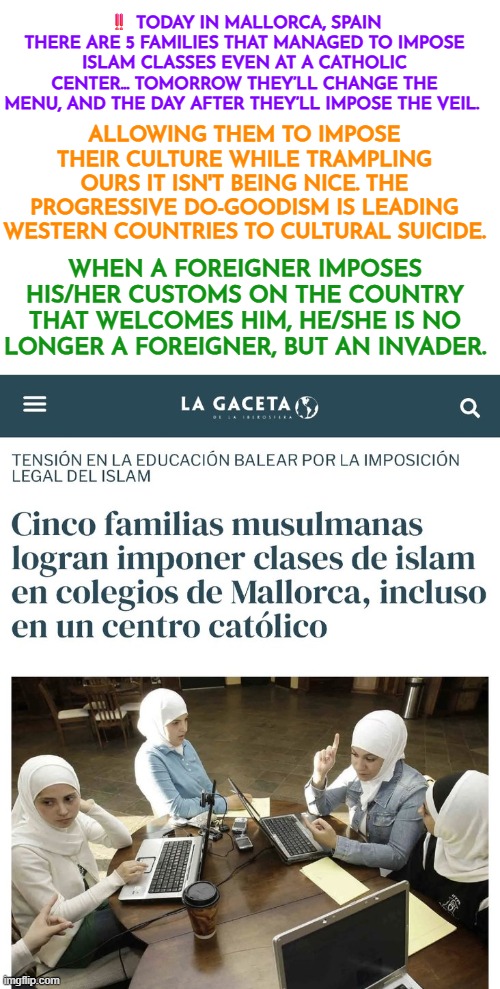 5 families achieved to mandate Islam classes in Mallorca, Spain | ‼️ TODAY IN MALLORCA, SPAIN THERE ARE 5 FAMILIES THAT MANAGED TO IMPOSE ISLAM CLASSES EVEN AT A CATHOLIC CENTER... TOMORROW THEY’LL CHANGE THE MENU, AND THE DAY AFTER THEY’LL IMPOSE THE VEIL. ALLOWING THEM TO IMPOSE THEIR CULTURE WHILE TRAMPLING OURS IT ISN'T BEING NICE. THE PROGRESSIVE DO-GOODISM IS LEADING WESTERN COUNTRIES TO CULTURAL SUICIDE. WHEN A FOREIGNER IMPOSES HIS/HER CUSTOMS ON THE COUNTRY THAT WELCOMES HIM, HE/SHE IS NO LONGER A FOREIGNER, BUT AN INVADER. | image tagged in spain,islamism,sharia law,western civilization,invasion,cultural suicide | made w/ Imgflip meme maker