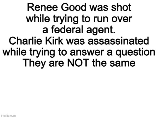 This. | Renee Good was shot while trying to run over a federal agent.
Charlie Kirk was assassinated while trying to answer a question
They are NOT the same | image tagged in memes,funny,politics,political meme,charlie kirk,true | made w/ Imgflip meme maker