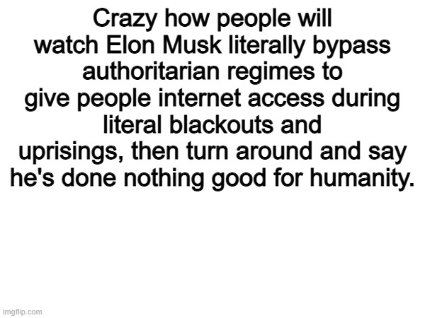 100 | Crazy how people will watch Elon Musk literally bypass authoritarian regimes to give people internet access during literal blackouts and uprisings, then turn around and say he's done nothing good for humanity. | image tagged in memes,funny,elon musk,politics,political meme,true | made w/ Imgflip meme maker