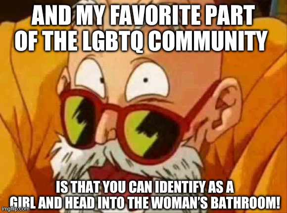 Dragon ball mentioned (no disrespect to Master Roshi XD) | AND MY FAVORITE PART OF THE LGBTQ COMMUNITY; IS THAT YOU CAN IDENTIFY AS A GIRL AND HEAD INTO THE WOMAN’S BATHROOM! | image tagged in master roshi laugh,master roshi pervert,pervert,lgbtq,libtards | made w/ Imgflip meme maker