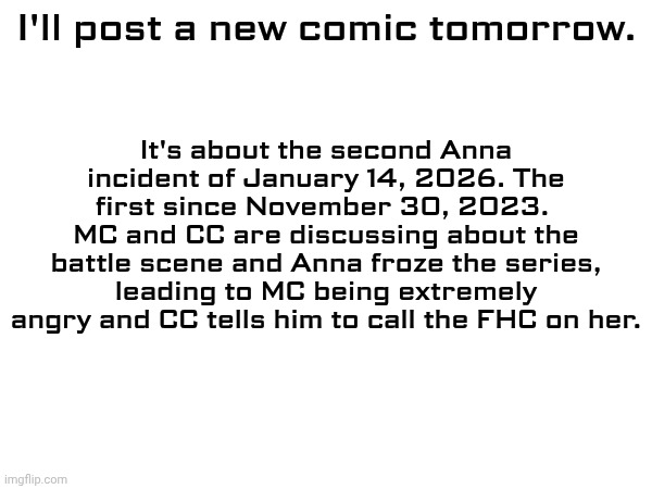 I finished drawing it but I wasn't done with the text yet. I'll post it tomorrow morning. | It's about the second Anna incident of January 14, 2026. The first since November 30, 2023. 
MC and CC are discussing about the battle scene and Anna froze the series, leading to MC being extremely angry and CC tells him to call the FHC on her. I'll post a new comic tomorrow. | image tagged in mc,comics,anna,incident | made w/ Imgflip meme maker