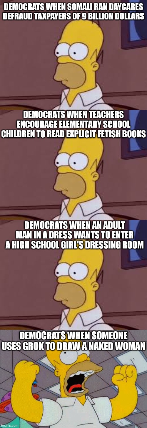 If Grok was owned by Bill Gates, think Dems would be as offended? Because there is a LOT that doesn't bother them! | DEMOCRATS WHEN SOMALI RAN DAYCARES DEFRAUD TAXPAYERS OF 9 BILLION DOLLARS; DEMOCRATS WHEN TEACHERS ENCOURAGE ELEMENTARY SCHOOL CHILDREN TO READ EXPLICIT FETISH BOOKS; DEMOCRATS WHEN AN ADULT MAN IN A DRESS WANTS TO ENTER A HIGH SCHOOL GIRL'S DRESSING ROOM; DEMOCRATS WHEN SOMEONE USES GROK TO DRAW A NAKED WOMAN | image tagged in fist shaking homer,liberal logic,liberal hypocrisy,crying democrats,reality check,stupid liberals | made w/ Imgflip meme maker