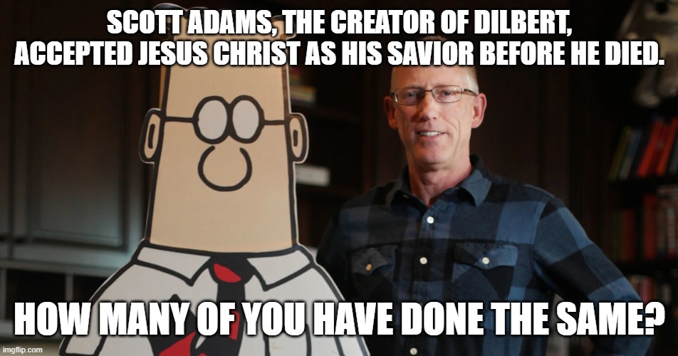 The creator of Dilbert has now met his creator | SCOTT ADAMS, THE CREATOR OF DILBERT,
ACCEPTED JESUS CHRIST AS HIS SAVIOR BEFORE HE DIED. HOW MANY OF YOU HAVE DONE THE SAME? | image tagged in scott adams,dilbert,comic,jesus christ,heaven,salvation | made w/ Imgflip meme maker