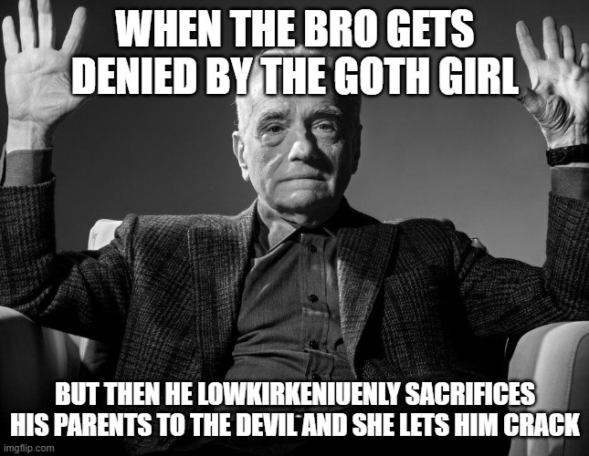 Can a goth mommy sit on my face | WHEN THE BRO GETS DENIED BY THE GOTH GIRL; BUT THEN HE LOWKIRKENIUENLY SACRIFICES HIS PARENTS TO THE DEVIL AND SHE LETS HIM CRACK | image tagged in absolute cinema | made w/ Imgflip meme maker