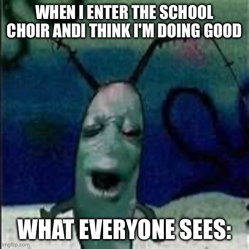 Plankton gets served | WHEN I ENTER THE SCHOOL CHOIR ANDI THINK I'M DOING GOOD; WHAT EVERYONE SEES: | image tagged in plankton gets served | made w/ Imgflip meme maker