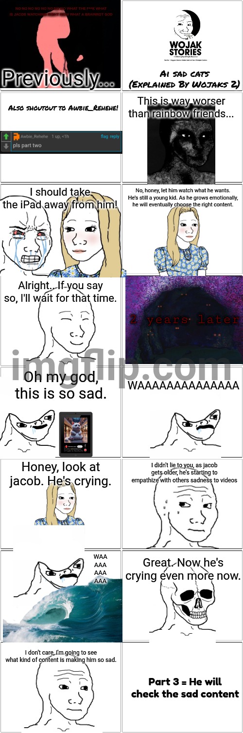 Ai Sad Cats Explained By Wojaks 2 | Previously... Ai sad cats
(Explained By Wojaks 2); This is way worser than rainbow friends... Also shoutout to Awbie_Rehehe! I should take the iPad away from him! No, honey, let him watch what he wants. He's still a young kid. As he grows emotionally, he will eventually choose the right content. Alright.. If you say so, I'll wait for that time. 2 years later; Oh my god, this is so sad. WAAAAAAAAAAAAAA; I didn't lie to you, as jacob gets older, he's starting to empathize with others sadness to videos; Honey, look at jacob. He's crying. WAA
AAA
AAA
AAA; Great. Now he's crying even more now. I don't care, I'm going to see what kind of content is making him so sad. Part 3 = He will check the sad content | image tagged in blank comic panel 2x8,ai,ai meme,sad cat,wojak,story | made w/ Imgflip meme maker