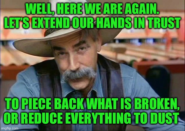 Sam Elliott special kind of stupid | WELL, HERE WE ARE AGAIN. LET’S EXTEND OUR HANDS IN TRUST; TO PIECE BACK WHAT IS BROKEN, OR REDUCE EVERYTHING TO DUST | image tagged in sam elliott special kind of stupid | made w/ Imgflip meme maker