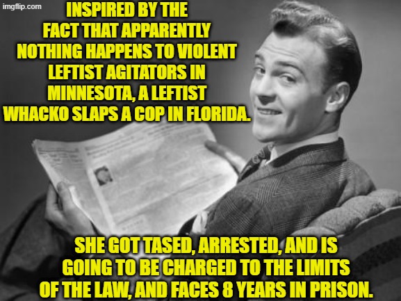Oops, eh leftists? | INSPIRED BY THE FACT THAT APPARENTLY NOTHING HAPPENS TO VIOLENT LEFTIST AGITATORS IN MINNESOTA, A LEFTIST WHACKO SLAPS A COP IN FLORIDA. SHE GOT TASED, ARRESTED, AND IS GOING TO BE CHARGED TO THE LIMITS OF THE LAW, AND FACES 8 YEARS IN PRISON. | image tagged in 50's newspaper | made w/ Imgflip meme maker