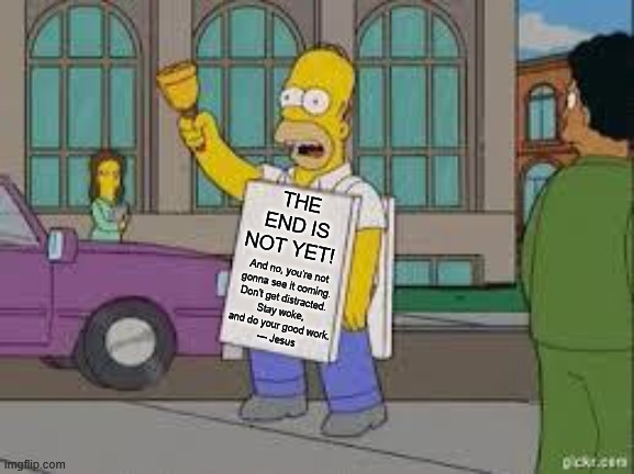 Homer End is Not Yet Matthew 24 | THE END IS NOT YET! And no, you're not 
gonna see it coming. 
Don't get distracted. 
Stay woke, 
and do your good work.
— Jesus | image tagged in homer end is near,bible | made w/ Imgflip meme maker