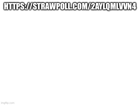 https://strawpoll.com/2ayLQMLVVn4 | HTTPS://STRAWPOLL.COM/2AYLQMLVVN4; HTTPS://STRAWPOLL.COM/2AYLQMLVVN4 | image tagged in blank white template | made w/ Imgflip meme maker