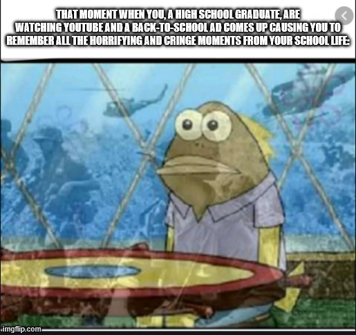 PTSD Fish | THAT MOMENT WHEN YOU, A HIGH SCHOOL GRADUATE, ARE WATCHING YOUTUBE AND A BACK-TO-SCHOOL AD COMES UP CAUSING YOU TO REMEMBER ALL THE HORRIFYING AND CRINGE MOMENTS FROM YOUR SCHOOL LIFE: | image tagged in ptsd fish,school | made w/ Imgflip meme maker