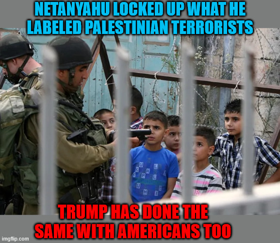 Tyrant Trump terrorisim | NETANYAHU LOCKED UP WHAT HE LABELED PALESTINIAN TERRORISTS; TRUMP HAS DONE THE SAME WITH AMERICANS TOO | image tagged in tyrant trump terrorisim,antichrist,trump criminal administration | made w/ Imgflip meme maker