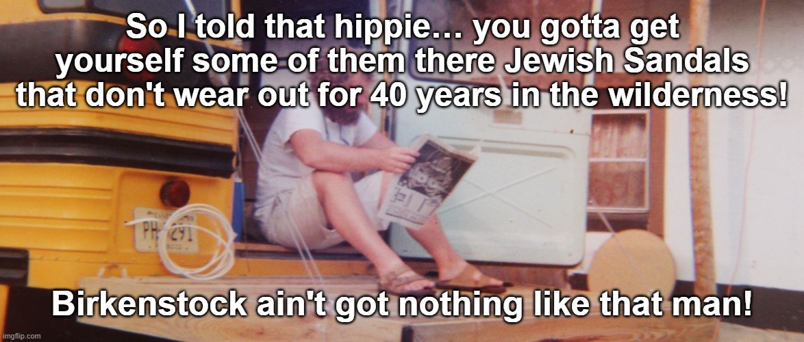 I wonder if anyone will get it. | So I told that hippie… you gotta get yourself some of them there Jewish Sandals that don't wear out for 40 years in the wilderness! Birkenstock ain't got nothing like that man! | image tagged in hippies,deut 29 5,sandals,wilderness | made w/ Imgflip meme maker