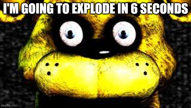 Golden Freddy | I'M GOING TO EXPLODE IN 6 SECONDS | image tagged in golden freddy | made w/ Imgflip meme maker