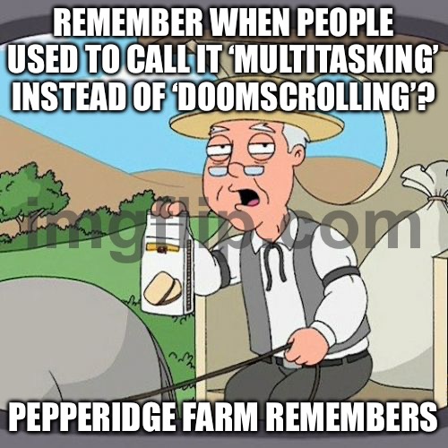 REMEMBER WHEN PEOPLE USED TO CALL IT ‘MULTITASKING’ INSTEAD OF ‘DOOMSCROLLING’? | REMEMBER WHEN PEOPLE USED TO CALL IT ‘MULTITASKING’ INSTEAD OF ‘DOOMSCROLLING’? PEPPERIDGE FARM REMEMBERS | image tagged in memes,pepperidge farm remembers,keep scrolling,scroll of truth,scroll,multitasking | made w/ Imgflip meme maker