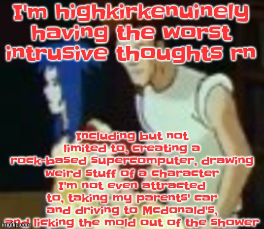 This is your brain on sleep deprivation | Including but not limited to, creating a rock-based supercomputer, drawing weird stuff of a character I'm not even attracted to, taking my parents' car and driving to Mcdonald's, and licking the mold out of the shower; I'm highkirkenuinely having the worst intrusive thoughts rn | image tagged in qhquqhhuah | made w/ Imgflip meme maker