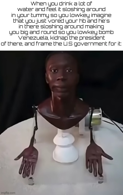 KHABY LAME MECHANISM | When you drink a lot of water and feel it sloshing around in your tummy so you lowkey imagine that you just vored your hb and he's in there sloshing around making you big and round so you lowkey bomb Venezuela, kidnap the president of there, and frame the U.S government for it: | image tagged in khaby lame mechanism | made w/ Imgflip meme maker
