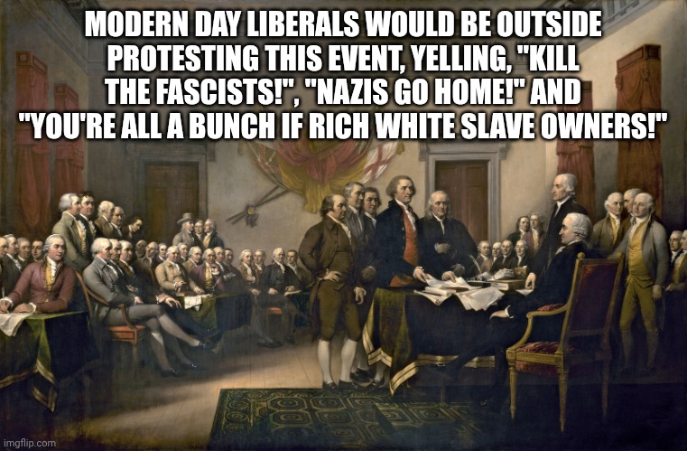 Signing the Declaration of Independence | MODERN DAY LIBERALS WOULD BE OUTSIDE PROTESTING THIS EVENT, YELLING, "KILL THE FASCISTS!", "NAZIS GO HOME!" AND "YOU'RE ALL A BUNCH IF RICH  | image tagged in signing the declaration of independence | made w/ Imgflip meme maker