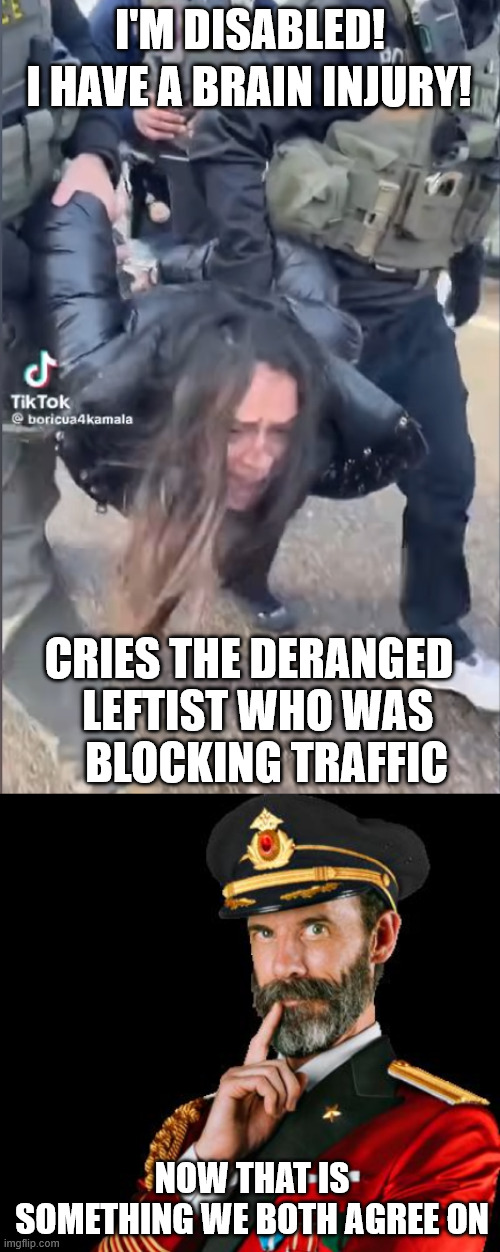 Play stupid games, win stupid prizes. | I'M DISABLED! I HAVE A BRAIN INJURY! CRIES THE DERANGED   LEFTIST WHO WAS     BLOCKING TRAFFIC; NOW THAT IS SOMETHING WE BOTH AGREE ON | image tagged in rioter carried by police,captain obvious,tds,fafo,ice,consequences | made w/ Imgflip meme maker