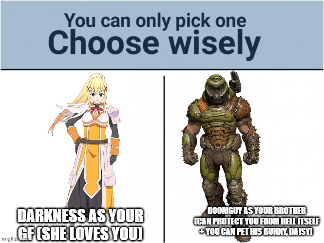 you can pick only one choose wisely | DARKNESS AS YOUR GF (SHE LOVES YOU); DOOMGUY AS YOUR BROTHER (CAN PROTECT YOU FROM HELL ITSELF + YOU CAN PET HIS BUNNY, DAISY) | image tagged in you can pick only one choose wisely,doomguy,doom,konosuba,anime | made w/ Imgflip meme maker