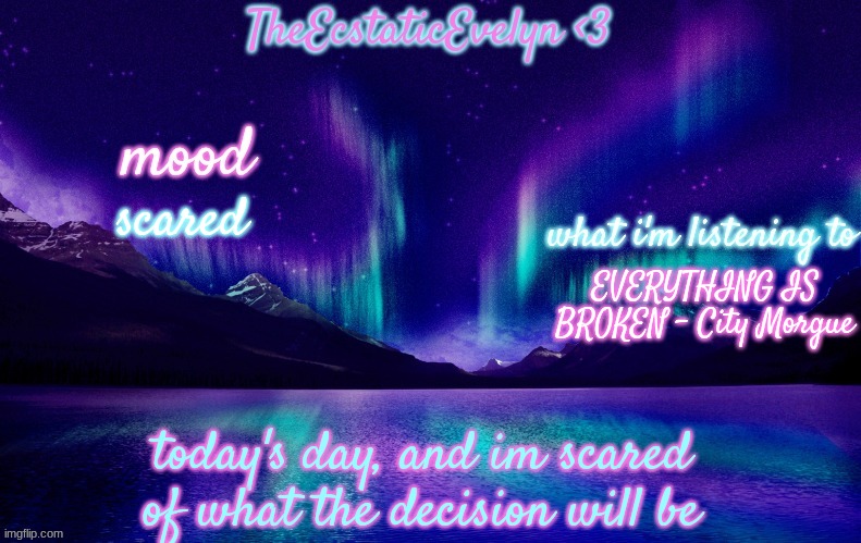 context in the comments | scared; EVERYTHING IS BROKEN - City Morgue; today's day, and im scared of what the decision will be | image tagged in theecstaticevelyn's template 2 0 | made w/ Imgflip meme maker